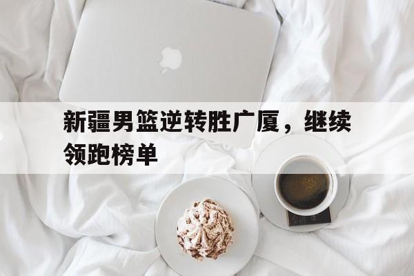 C7娱乐app-新疆男篮逆转胜广厦，继续领跑榜单(新疆男篮的外援组合如何成为制胜关键)
